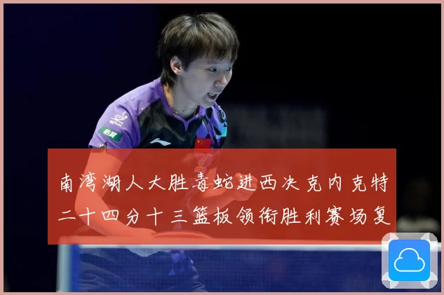 南湾湖人大胜毒蛇进西决克内克特二十四分十三篮板领衔胜利赛场复盘：最新赛事动态与深度分析