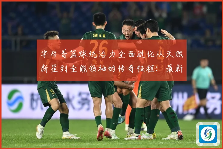 字母哥篮球统治力全面进化从天赋新星到全能领袖的传奇征程：最新赛事动态与深度分析