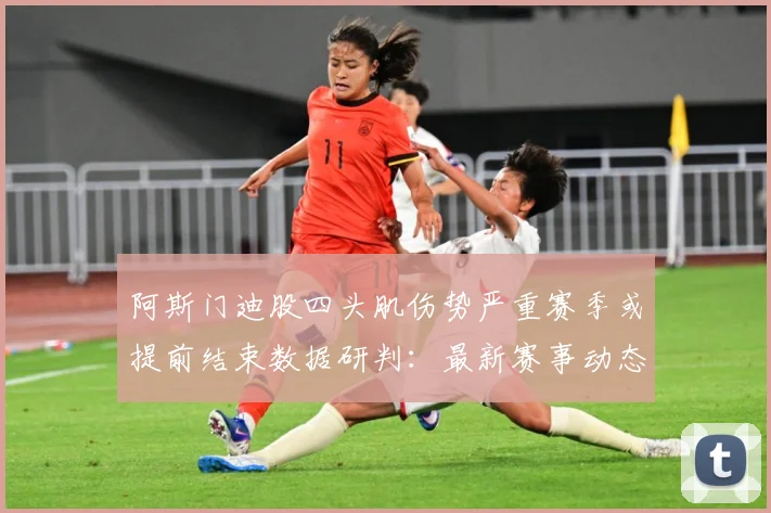 阿斯门迪股四头肌伤势严重赛季或提前结束数据研判：最新赛事动态与深度分析