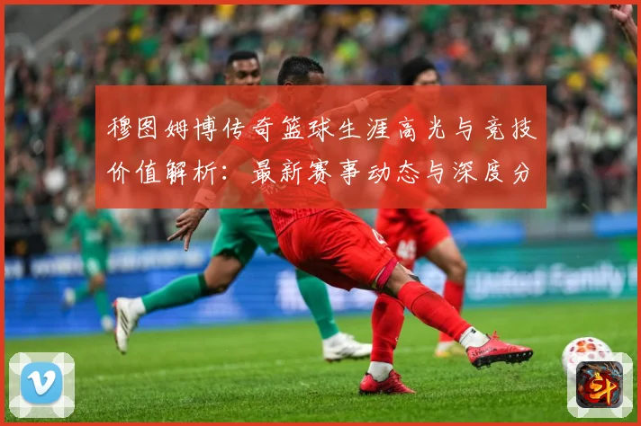 穆图姆博传奇篮球生涯高光与竞技价值解析：最新赛事动态与深度分析