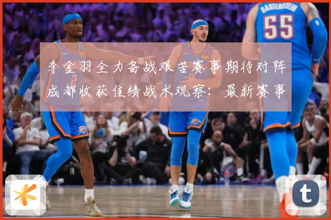 李金羽全力备战艰苦赛事期待对阵成都收获佳绩战术观察：最新赛事动态与深度分析