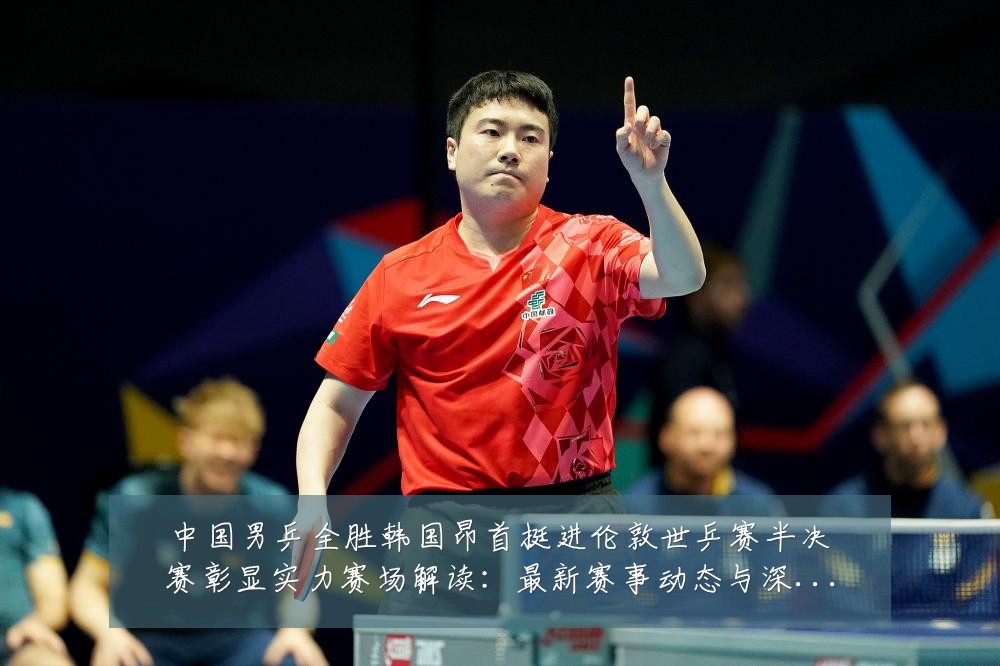 中国男乒全胜韩国昂首挺进伦敦世乒赛半决赛彰显实力赛场解读：最新赛事动态与深度分析