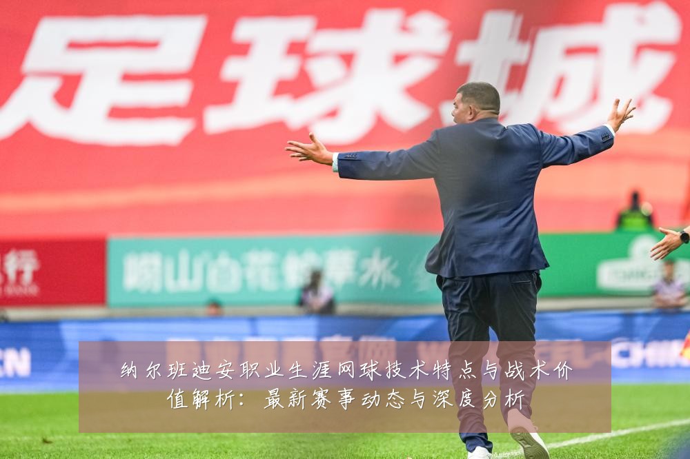 纳尔班迪安职业生涯网球技术特点与战术价值解析：最新赛事动态与深度分析